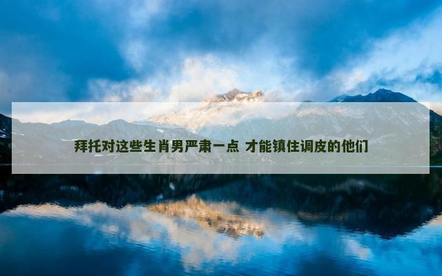 拜托对这些生肖男严肃一点 才能镇住调皮的他们 拜托对这些生肖男严肃一点 才能镇住调皮的他们