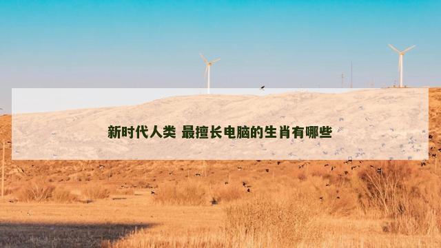 新时代人类 最擅长电脑的生肖有哪些 新时代人类 最擅长电脑的生肖有哪些