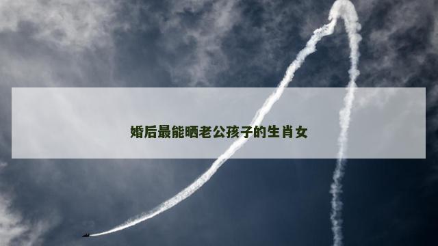 婚后最能晒老公孩子的生肖女
