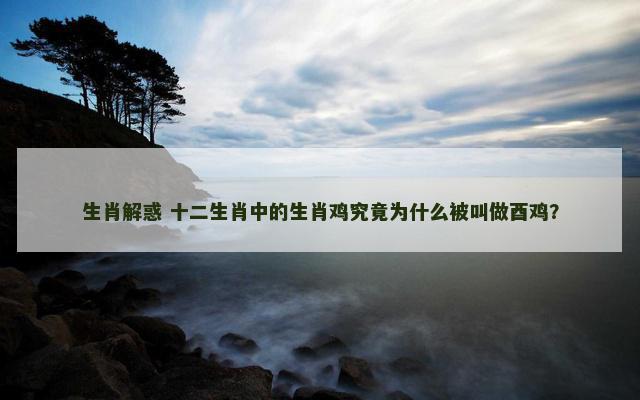 生肖解惑 十二生肖中的生肖鸡究竟为什么被叫做酉鸡？