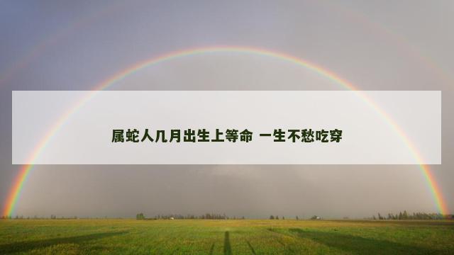 属蛇人几月出生上等命 一生不愁吃穿 属蛇人几月出生上等命 一生不愁吃穿