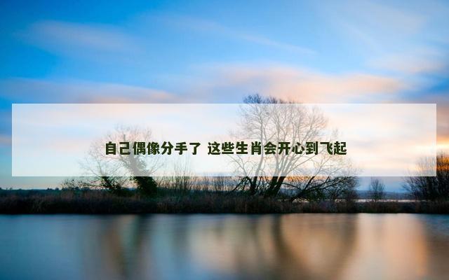 自己偶像分手了 这些生肖会开心到飞起 自己偶像分手了 这些生肖会开心到飞起