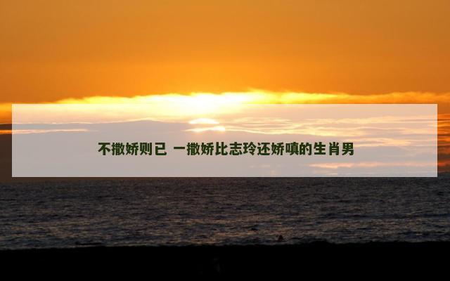 不撒娇则已 一撒娇比志玲还娇嗔的生肖男 不撒娇则已 一撒娇比志玲还娇嗔的生肖男