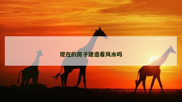 现在的房子建造看风水吗 现在的房子建造看风水吗