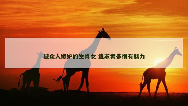 被众人嫉妒的生肖女 追求者多很有魅力 被众人嫉妒的生肖女 追求者多很有魅力