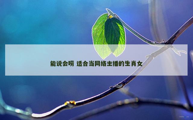 能说会唠 适合当网络主播的生肖女 能说会唠 适合当网络主播的生肖女