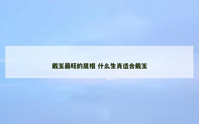 戴玉最旺的属相 什么生肖适合戴玉 戴玉最旺的属相 什么生肖适合戴玉