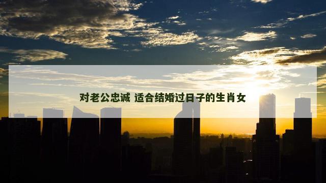 对老公忠诚 适合结婚过日子的生肖女 对老公忠诚 适合结婚过日子的生肖女