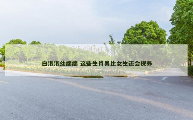 白泡泡幼绵绵 这些生肖男比女生还会保养 白泡泡幼绵绵 这些生肖男比女生还会保养