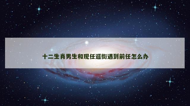 十二生肖男生和现任逛街遇到前任怎么办