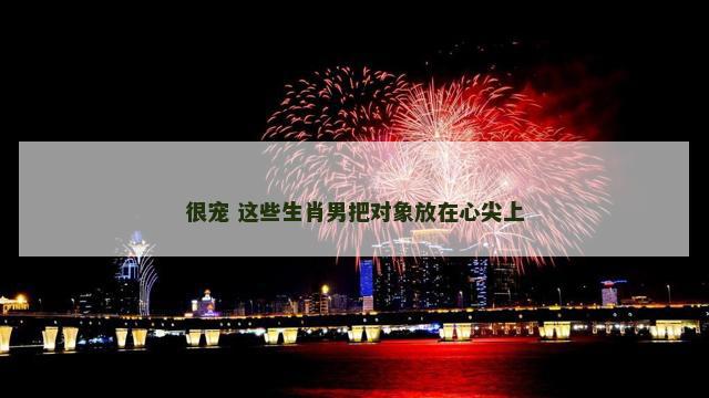 很宠 这些生肖男把对象放在心尖上 很宠 这些生肖男把对象放在心尖上