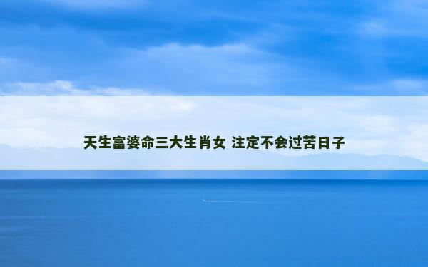 天生富婆命三大生肖女 注定不会过苦日子