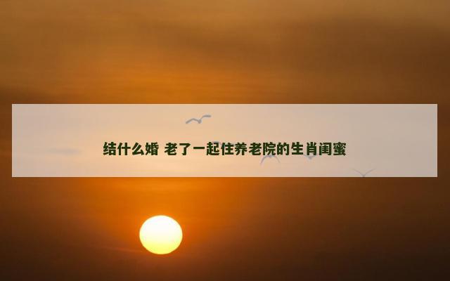 结什么婚 老了一起住养老院的生肖闺蜜