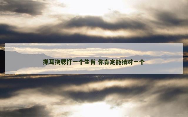 抓耳挠腮打一个生肖 你肯定能猜对一个