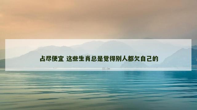 占尽便宜 这些生肖总是觉得别人都欠自己的 占尽便宜 这些生肖总是觉得别人都欠自己的